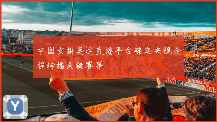 中国女排奥运直播平台确定央视全程转播关键赛事