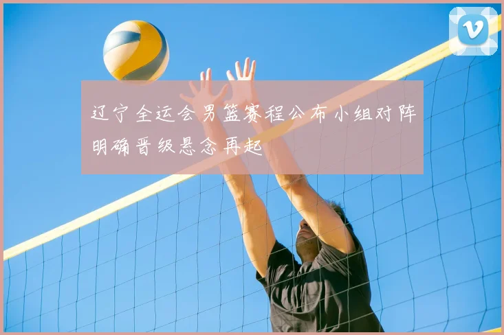 辽宁全运会男篮赛程公布小组对阵明确晋级悬念再起