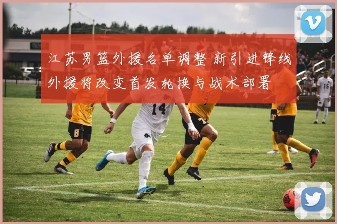 江苏男篮外援名单调整 新引进锋线外援将改变首发轮换与战术部署