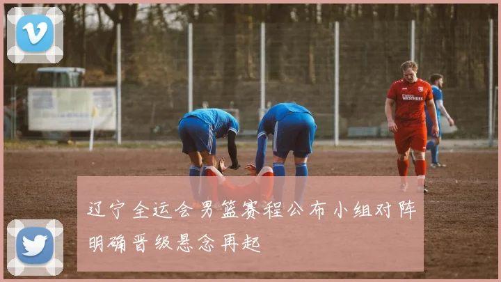 辽宁全运会男篮赛程公布小组对阵明确晋级悬念再起