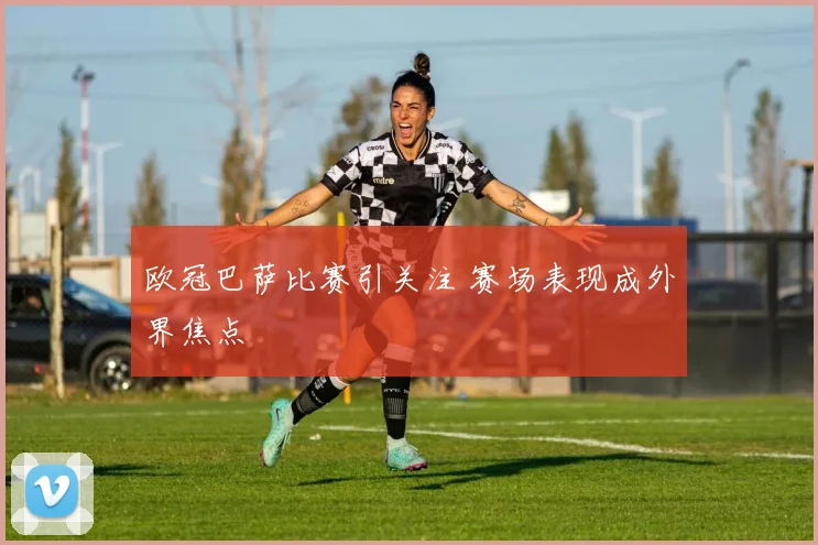 欧冠巴萨比赛引关注 赛场表现成外界焦点
