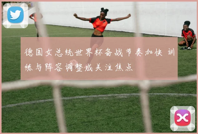 德国女总统世界杯备战节奏加快 训练与阵容调整成关注焦点