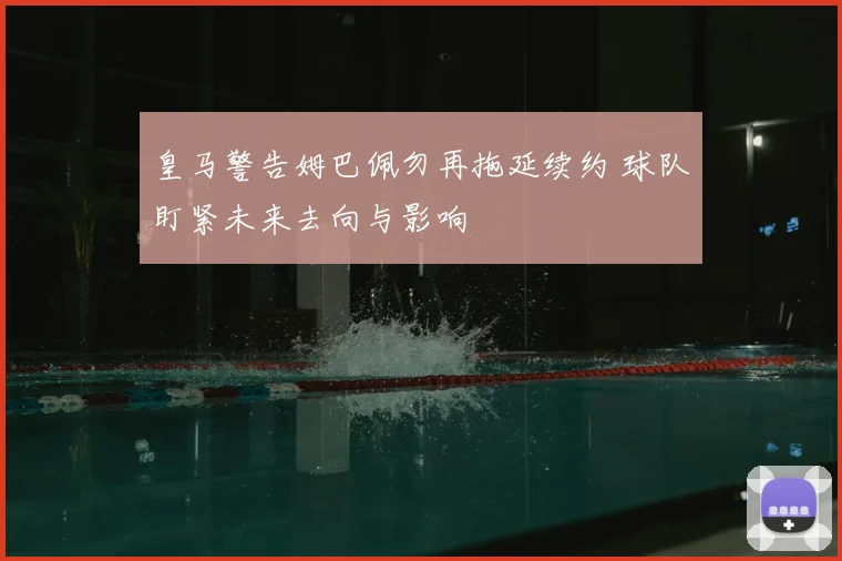 皇马警告姆巴佩勿再拖延续约 球队盯紧未来去向与影响
