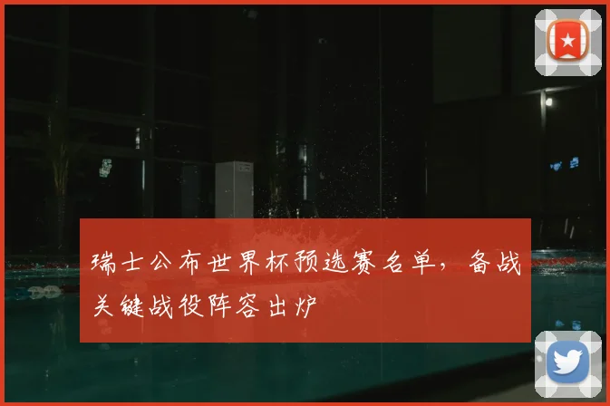 瑞士公布世界杯预选赛名单,备战关键战役阵容出炉