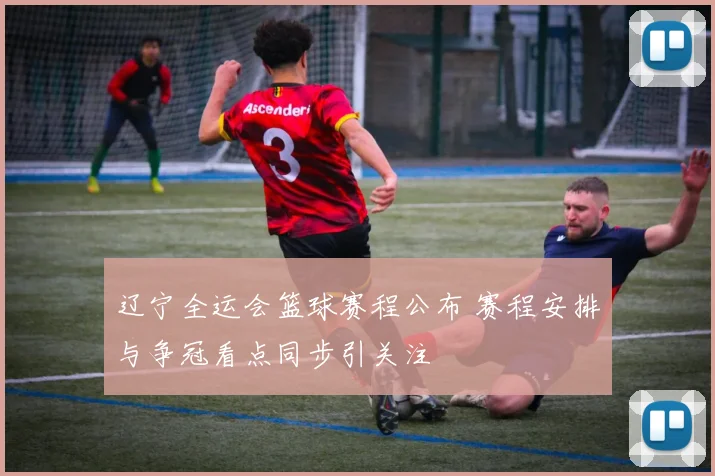 辽宁全运会篮球赛程公布 赛程安排与争冠看点同步引关注