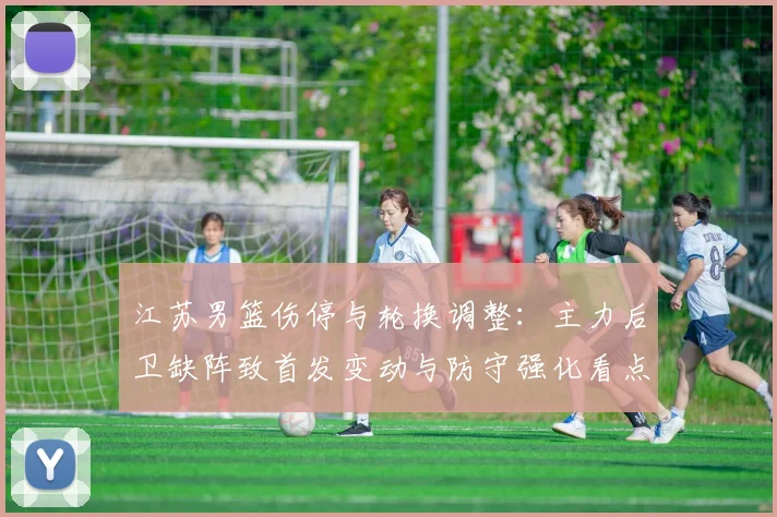 江苏男篮伤停与轮换调整：主力后卫缺阵致首发变动与防守强化看点