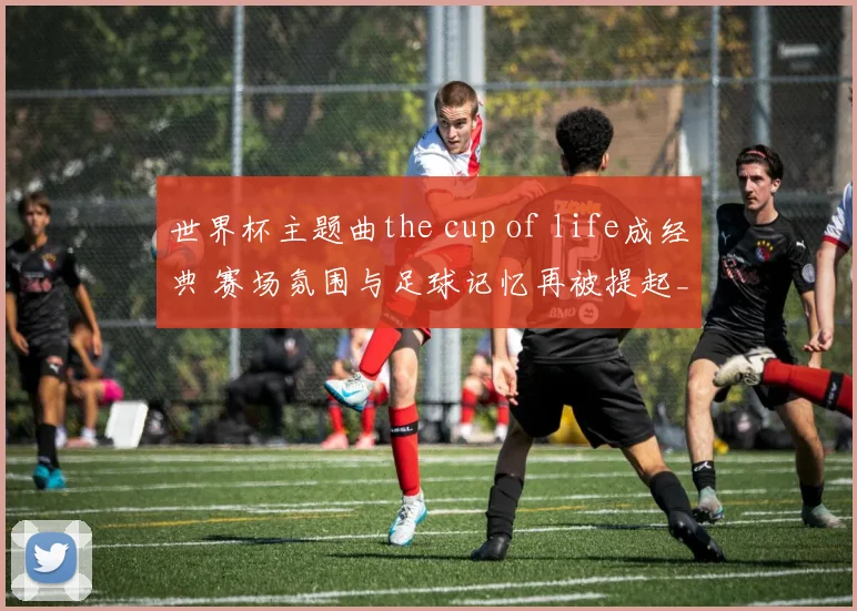 世界杯主题曲the cup of life成经典 赛场氛围与足球记忆再被提起_1
