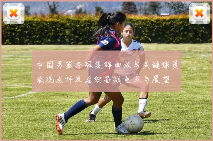 中国男篮夺冠集锦回放与关键球员表现点评及后续备战重点与展望