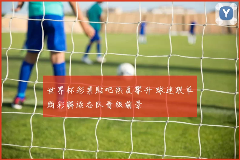 世界杯彩票贴吧热度攀升 球迷跟单购彩解读各队晋级前景
