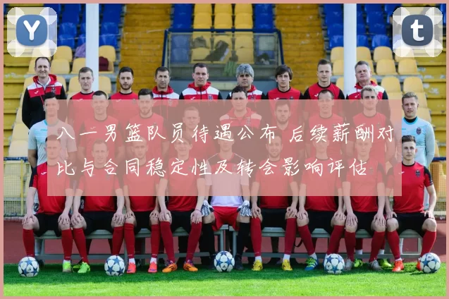 八一男篮队员待遇公布 后续薪酬对比与合同稳定性及转会影响评估