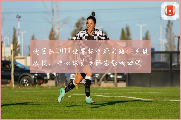德国队2014世界杯夺冠之路：关键战役、核心球员与阵容影响回顾