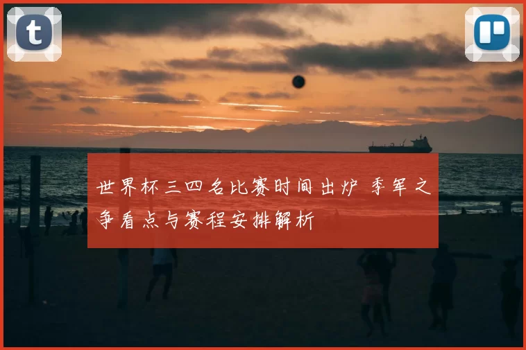 世界杯三四名比赛时间出炉 季军之争看点与赛程安排解析