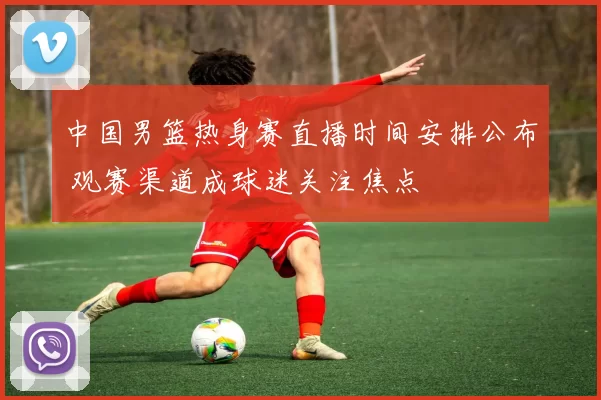 中国男篮热身赛直播时间安排公布 观赛渠道成球迷关注焦点