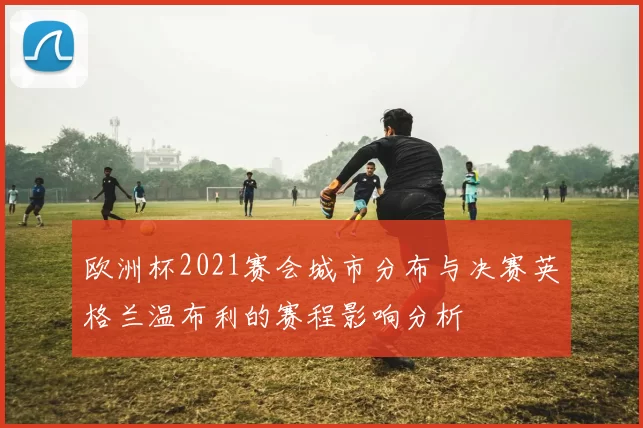 欧洲杯2021赛会城市分布与决赛英格兰温布利的赛程影响分析