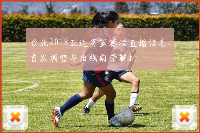 台北2018亚运男篮赛程直播信息、首发调整与出线前景解析