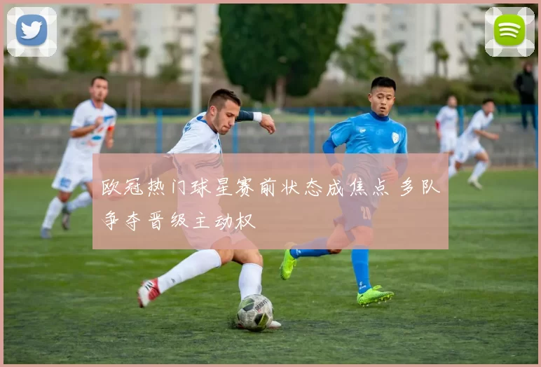 欧冠热门球星赛前状态成焦点 多队争夺晋级主动权