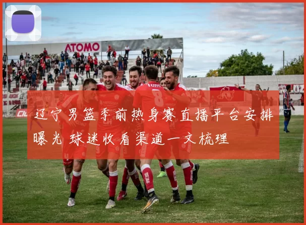 辽宁男篮季前热身赛直播平台安排曝光 球迷收看渠道一文梳理