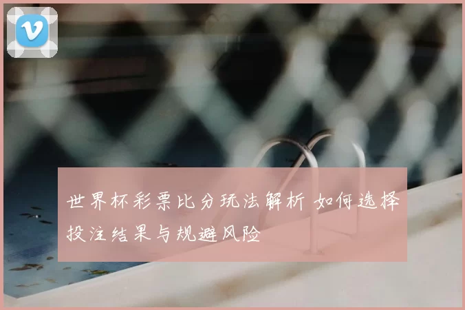 世界杯彩票比分玩法解析 如何选择投注结果与规避风险