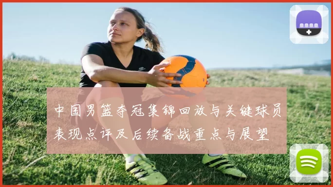 中国男篮夺冠集锦回放与关键球员表现点评及后续备战重点与展望