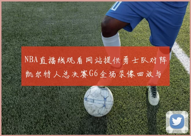 NBA直播线观看网站提供勇士队对阵凯尔特人总决赛G6全场录像回放与技战术分析