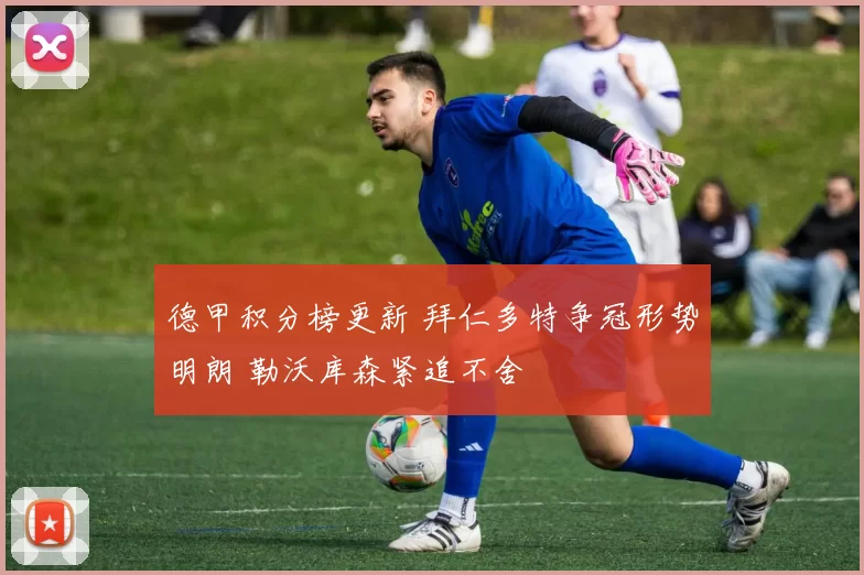 德甲积分榜更新 拜仁多特争冠形势明朗 勒沃库森紧追不舍