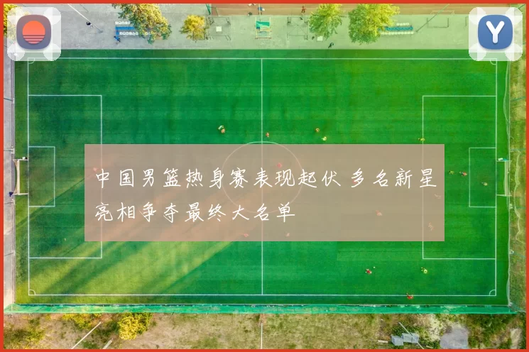 中国男篮热身赛表现起伏 多名新星亮相争夺最终大名单