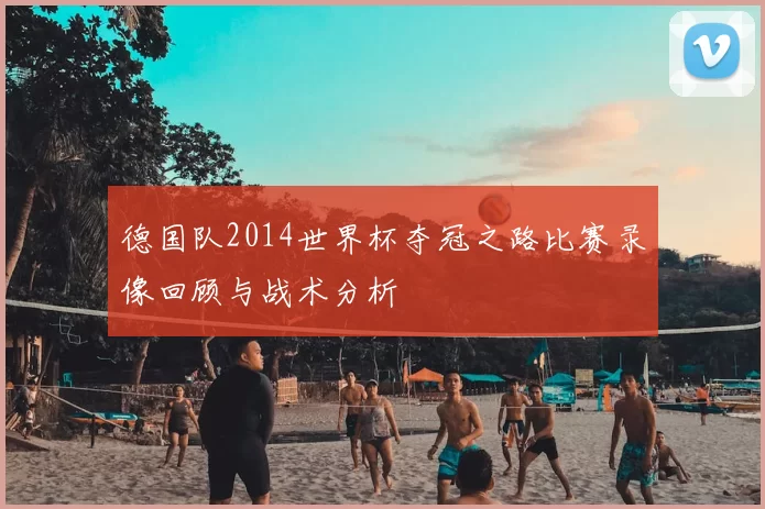 德国队2014世界杯夺冠之路比赛录像回顾与战术分析