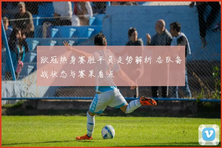 欧冠热身赛胜平负走势解析 各队备战状态与赛果看点