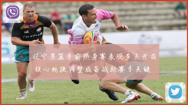 辽宁男篮季前热身赛表现多点开花 核心轮换调整成备战新赛季关键