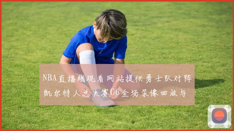NBA直播线观看网站提供勇士队对阵凯尔特人总决赛G6全场录像回放与技战术分析
