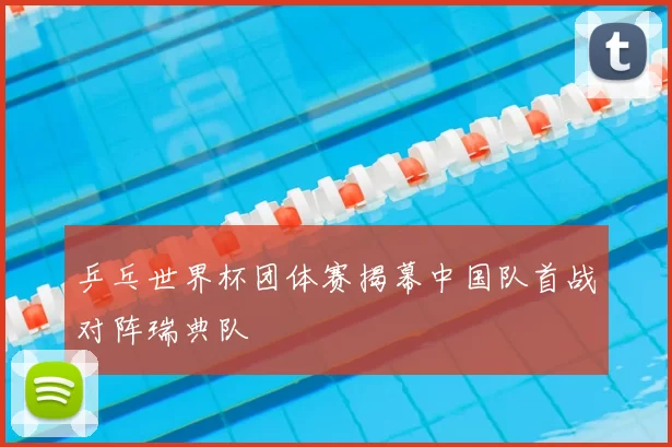 乒乓世界杯团体赛揭幕中国队首战对阵瑞典队