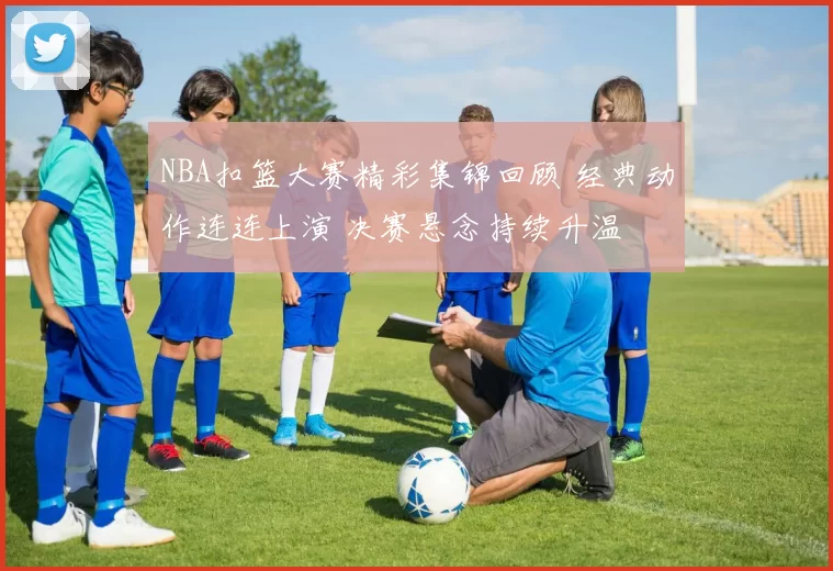 NBA扣篮大赛精彩集锦回顾 经典动作连连上演 决赛悬念持续升温