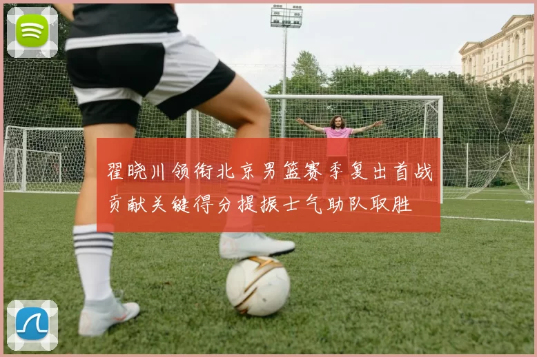 翟晓川领衔北京男篮赛季复出首战贡献关键得分提振士气助队取胜