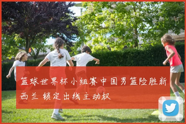 篮球世界杯小组赛中国男篮险胜新西兰 锁定出线主动权