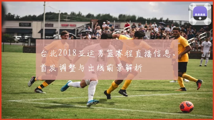 台北2018亚运男篮赛程直播信息、首发调整与出线前景解析