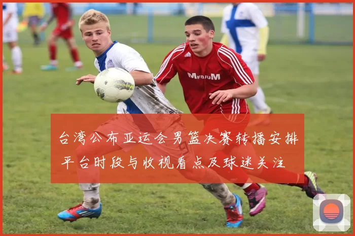 台湾公布亚运会男篮决赛转播安排 平台时段与收视看点及球迷关注