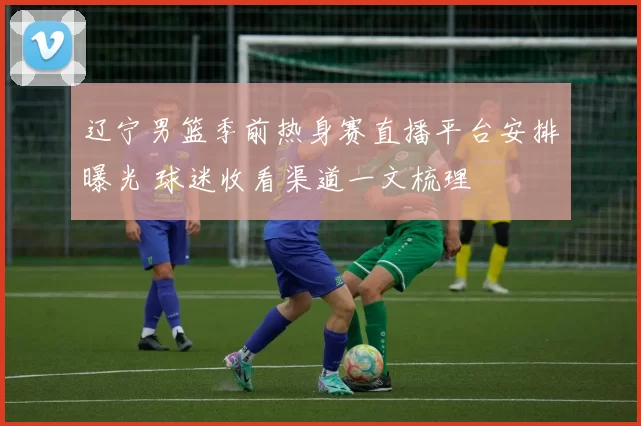 辽宁男篮季前热身赛直播平台安排曝光 球迷收看渠道一文梳理