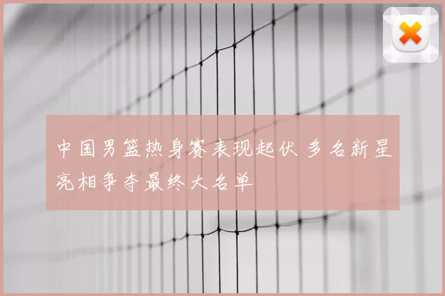 中国男篮热身赛表现起伏 多名新星亮相争夺最终大名单